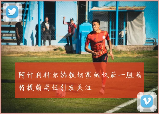 阿什利科尔执教切塞纳仅获一胜或将提前离任引发关注