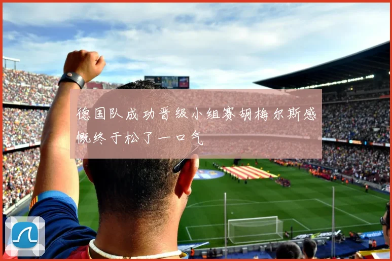 德国队成功晋级小组赛胡梅尔斯感慨终于松了一口气