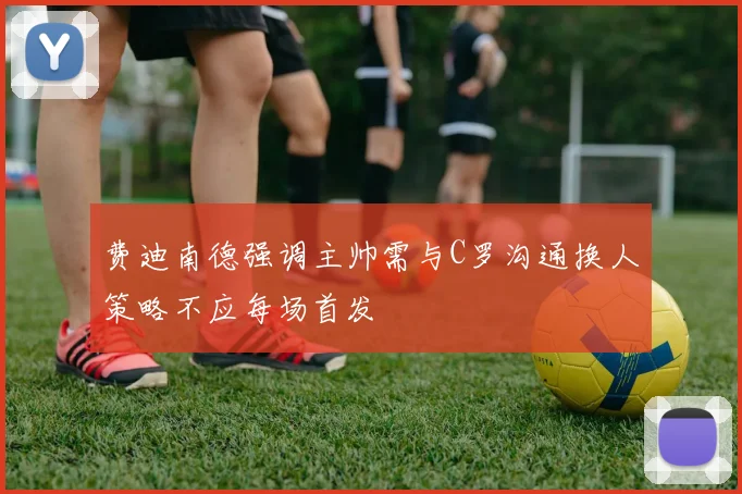费迪南德强调主帅需与C罗沟通换人策略不应每场首发