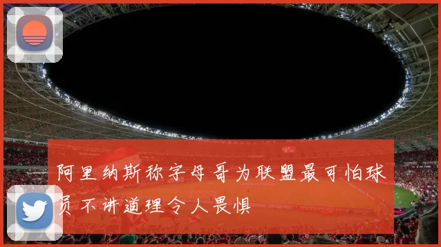 阿里纳斯称字母哥为联盟最可怕球员不讲道理令人畏惧