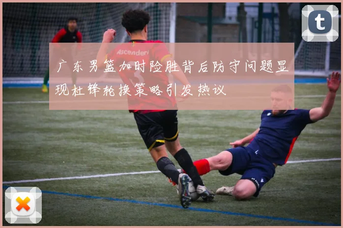 广东男篮加时险胜背后防守问题显现杜锋轮换策略引发热议
