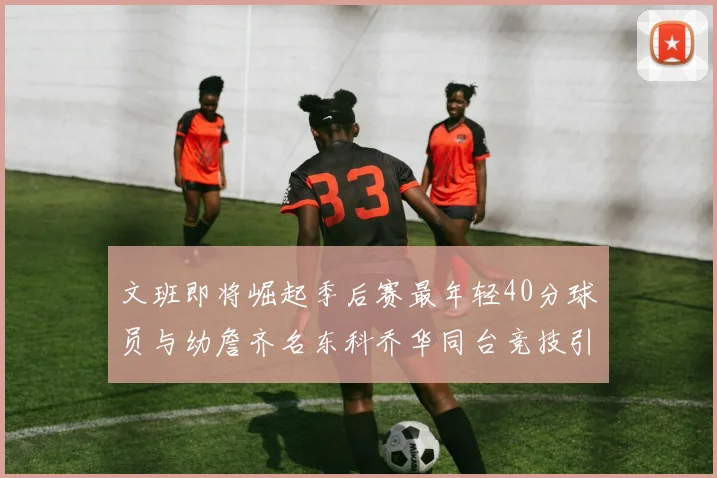 文班即将崛起季后赛最年轻40分球员与幼詹齐名东科乔华同台竞技引关注