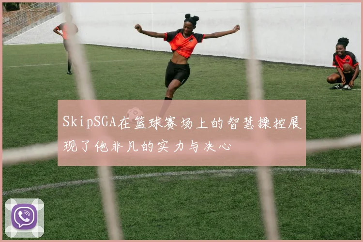 SkipSGA在篮球赛场上的智慧操控展现了他非凡的实力与决心