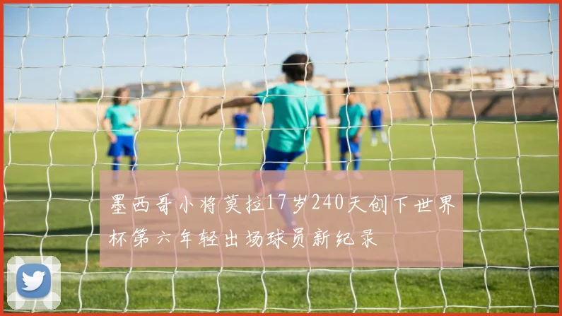 墨西哥小将莫拉17岁240天创下世界杯第六年轻出场球员新纪录