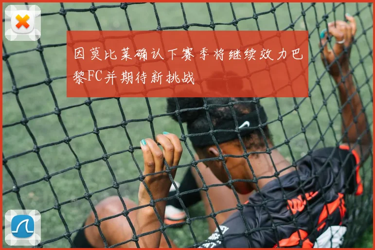 因莫比莱确认下赛季将继续效力巴黎FC并期待新挑战