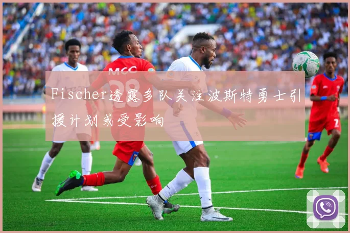 Fischer透露多队关注波斯特勇士引援计划或受影响
