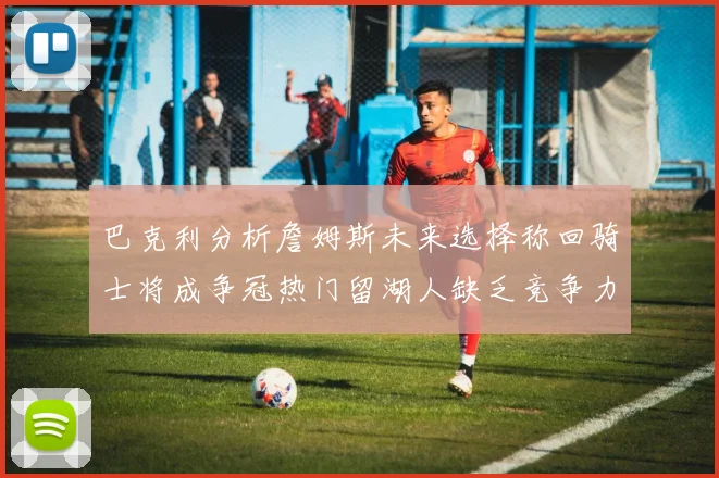 巴克利分析詹姆斯未来选择称回骑士将成争冠热门留湖人缺乏竞争力