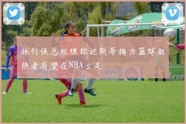 独行侠总经理称达斯蒂梅为篮球狂热者有望在NBA立足