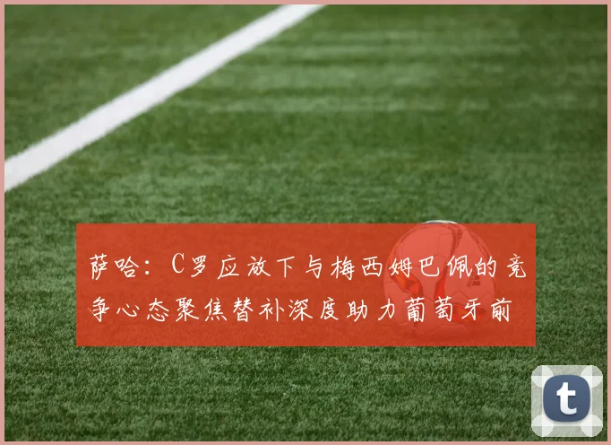 萨哈：C罗应放下与梅西姆巴佩的竞争心态聚焦替补深度助力葡萄牙前行