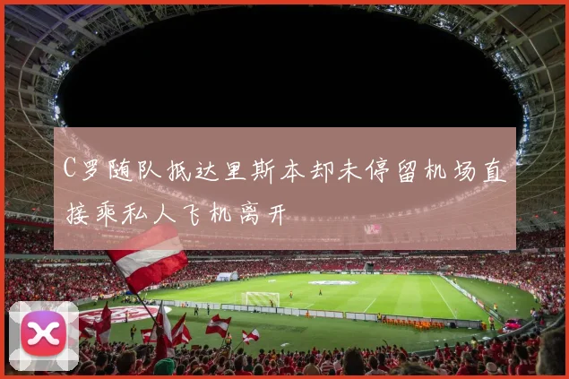 C罗随队抵达里斯本却未停留机场直接乘私人飞机离开