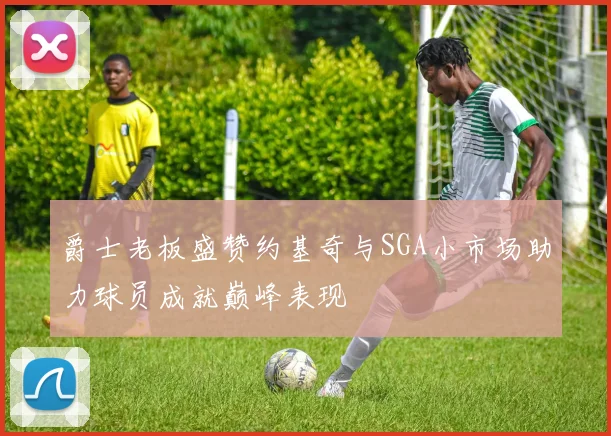 爵士老板盛赞约基奇与SGA小市场助力球员成就巅峰表现