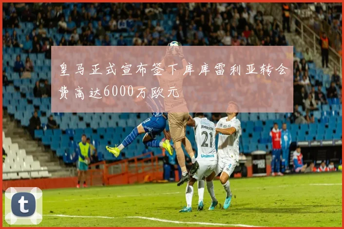 皇马正式宣布签下库库雷利亚转会费高达6000万欧元