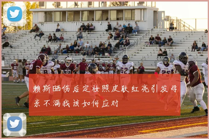 赖斯晒伤后定妆照皮肤红亮引发母亲不满我该如何应对