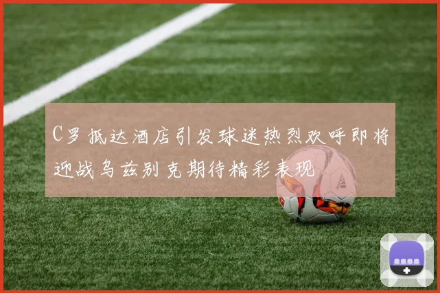C罗抵达酒店引发球迷热烈欢呼即将迎战乌兹别克期待精彩表现