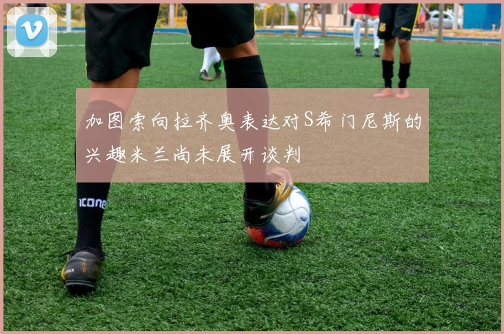 加图索向拉齐奥表达对S希门尼斯的兴趣米兰尚未展开谈判