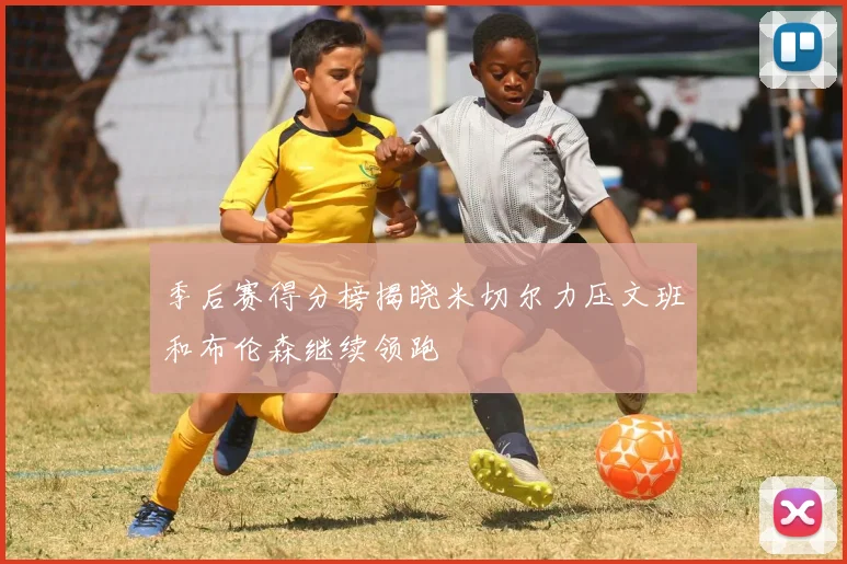 季后赛得分榜揭晓米切尔力压文班和布伦森继续领跑