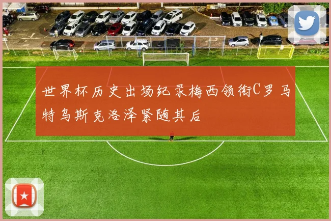 世界杯历史出场纪录梅西领衔C罗马特乌斯克洛泽紧随其后