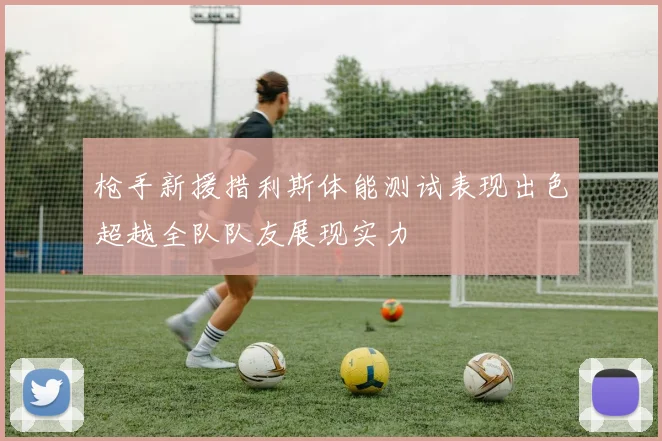 枪手新援措利斯体能测试表现出色超越全队队友展现实力