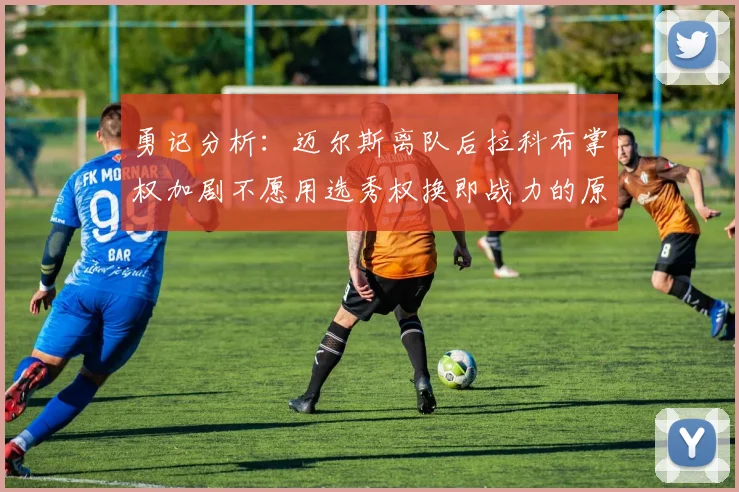 勇记分析：迈尔斯离队后拉科布掌权加剧不愿用选秀权换即战力的原因